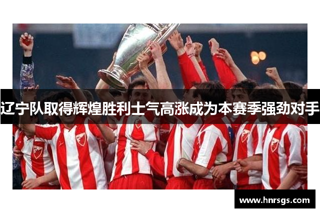辽宁队取得辉煌胜利士气高涨成为本赛季强劲对手