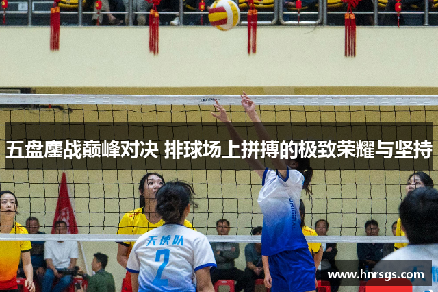 五盘鏖战巅峰对决 排球场上拼搏的极致荣耀与坚持