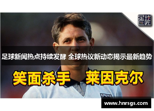 足球新闻热点持续发酵 全球热议新动态揭示最新趋势