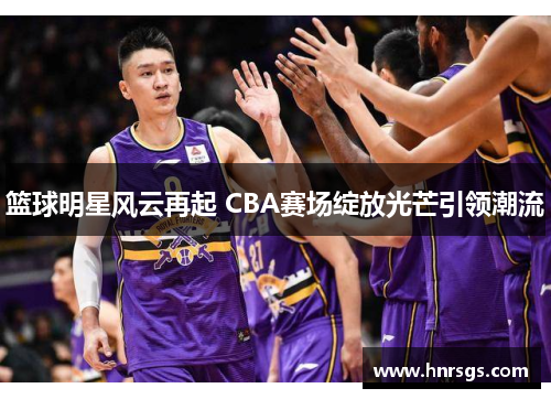 篮球明星风云再起 CBA赛场绽放光芒引领潮流