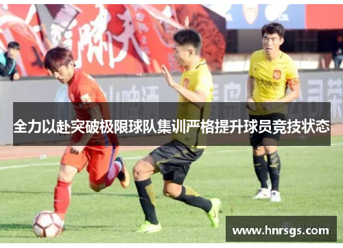 全力以赴突破极限球队集训严格提升球员竞技状态