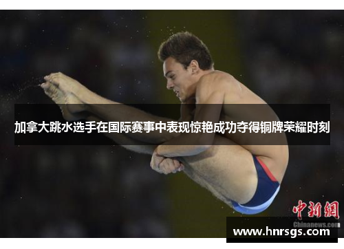 加拿大跳水选手在国际赛事中表现惊艳成功夺得铜牌荣耀时刻