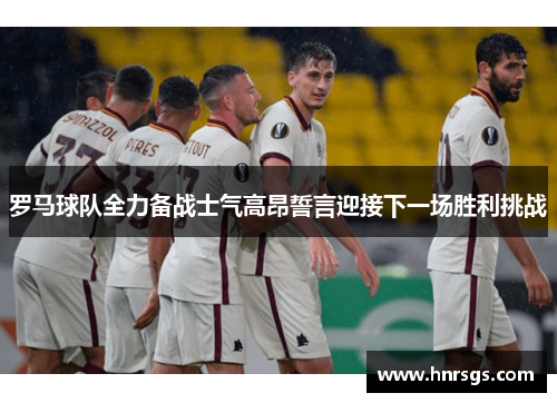 罗马球队全力备战士气高昂誓言迎接下一场胜利挑战
