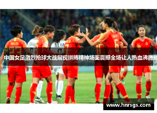 中国女足激烈抢球大战展现拼搏精神场面震撼全场让人热血沸腾